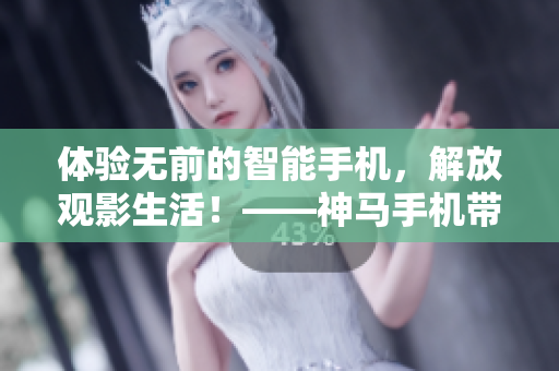 体验无前的智能手机，解放观影生活！――神马手机带你观看电视新体验
