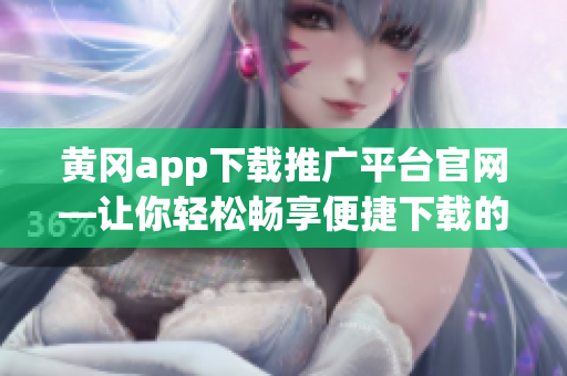 黄冈app下载推广平台官网—让你轻松畅享便捷下载的全新体验(1)