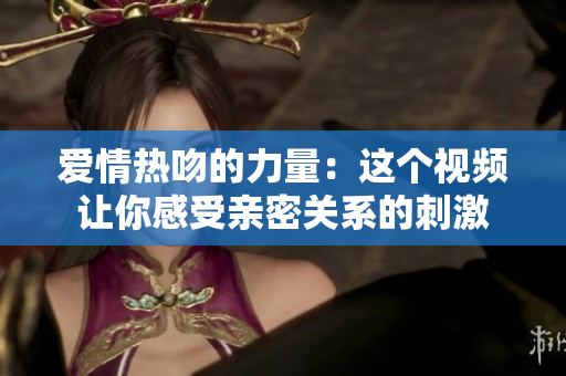 爱情热吻的力量：这个视频让你感受亲密关系的刺激