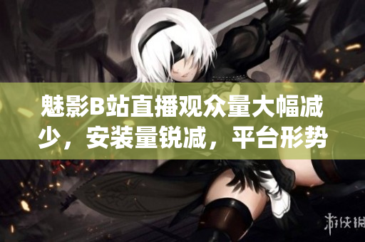 魅影B站直播观众量大幅减少，安装量锐减，平台形势堪忧(1)