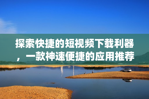 探索快捷的短视频下载利器，一款神速便捷的应用推荐(1)