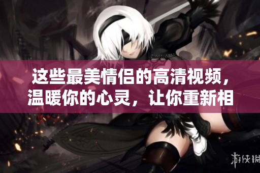 这些最美情侣的高清视频，温暖你的心灵，让你重新相信爱情