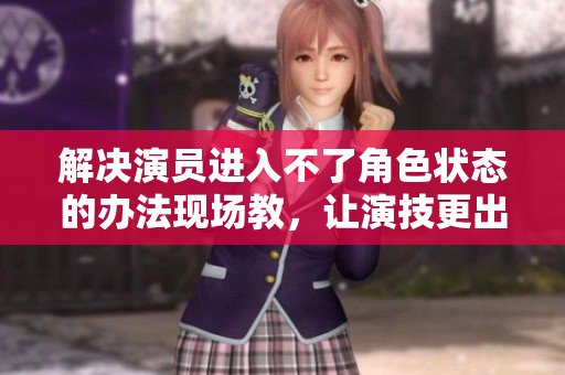 解决演员进入不了角色状态的办法现场教，让演技更出色