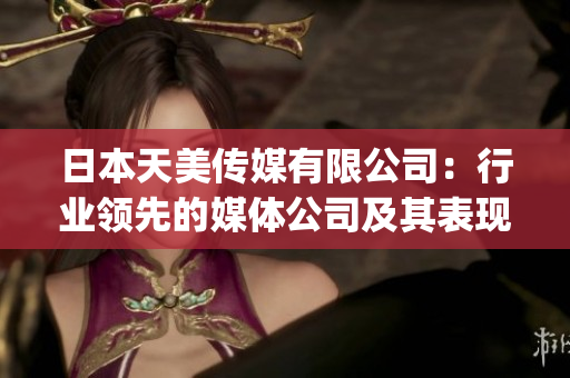 日本天美传媒有限公司：行业领先的媒体公司及其表现综述(1)