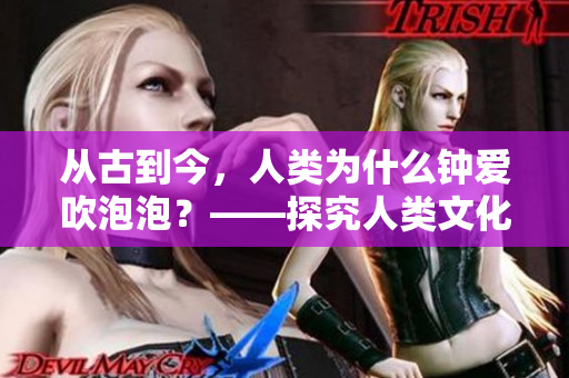 从古到今，人类为什么钟爱吹泡泡？——探究人类文化中的泡泡现象
