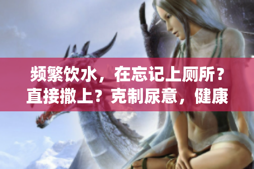 频繁饮水，在忘记上厕所？直接撒上？克制尿意，健康管理好(1)