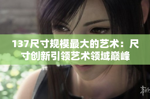 137尺寸规模最大的艺术：尺寸创新引领艺术领域巅峰