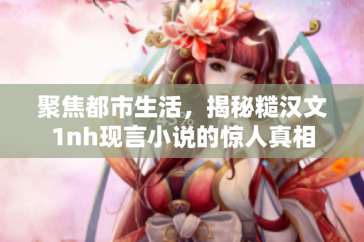 聚焦都市生活，揭秘糙汉文1nh现言小说的惊人真相