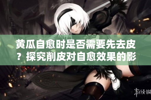 黄瓜自愈时是否需要先去皮？探究削皮对自愈效果的影响