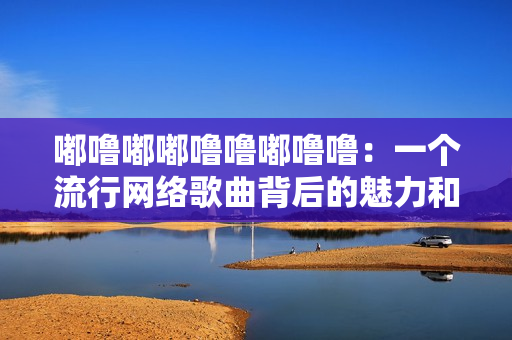 嘟噜嘟嘟噜噜嘟噜噜：一个流行网络歌曲背后的魅力和影响力