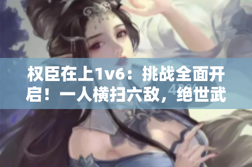 权臣在上1v6：挑战全面开启！一人横扫六敌，绝世武功惊世界