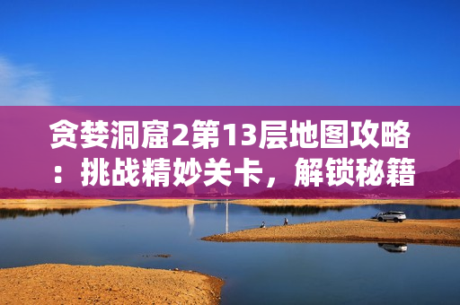 贪婪洞窟2第13层地图攻略：挑战精妙关卡，解锁秘籍指南