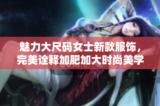 魅力大尺码女士新款服饰，完美诠释加肥加大时尚美学
