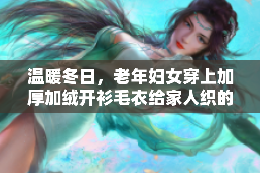 温暖冬日，老年妇女穿上加厚加绒开衫毛衣给家人织的温暖。