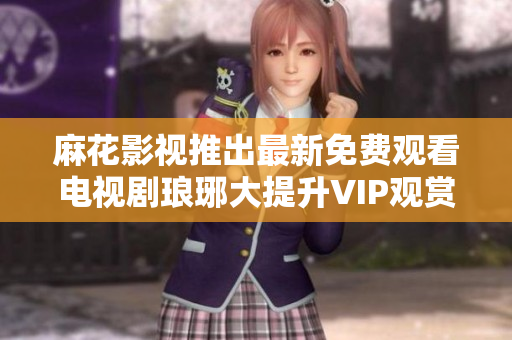 麻花影视推出最新免费观看电视剧琅琊大提升VIP观赏体验