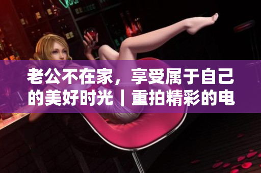 老公不在家，享受属于自己的美好时光｜重拍精彩的电影《下午时光》