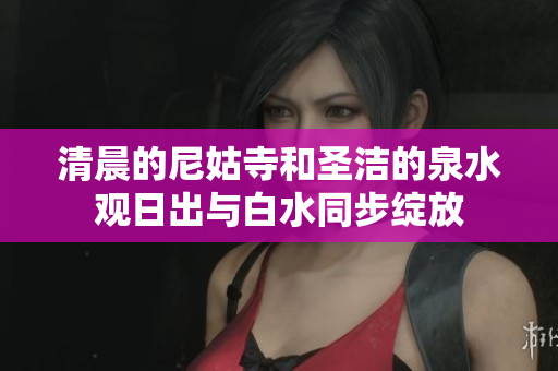 清晨的尼姑寺和圣洁的泉水观日出与白水同步绽放