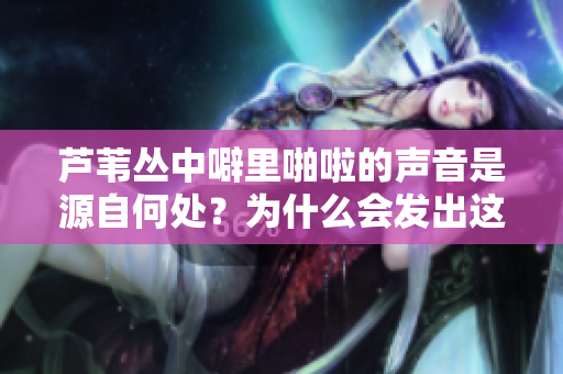 芦苇丛中噼里啪啦的声音是源自何处？为什么会发出这种声响？