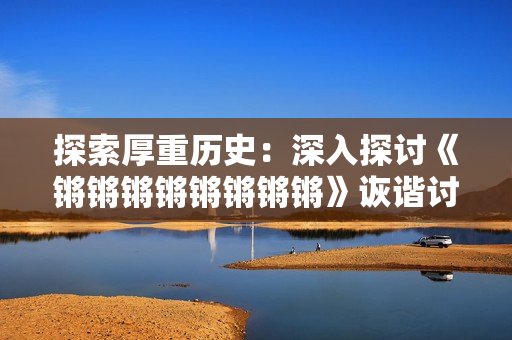 探索厚重历史：深入探讨《锵锵锵锵锵锵锵锵》诙谐讨论话题 