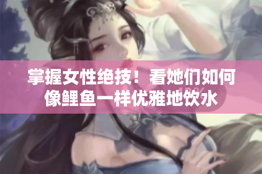 掌握女性绝技！看她们如何像鲤鱼一样优雅地饮水