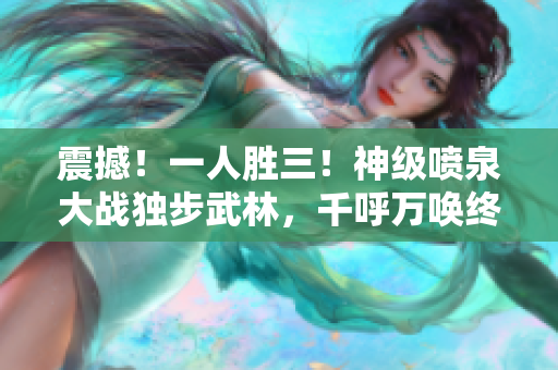 震撼！一人胜三！神级喷泉大战独步武林，千呼万唤终现豪情