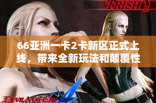 66亚洲一卡2卡新区正式上线，带来全新玩法和颠覆性体验！