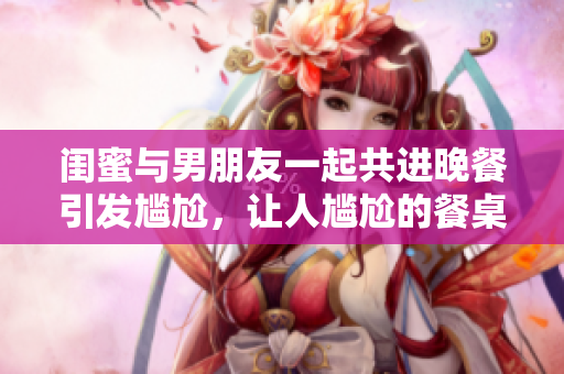 闺蜜与男朋友一起共进晚餐引发尴尬，让人尴尬的餐桌困境