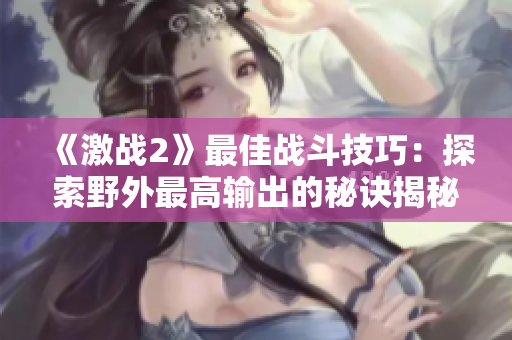 《激战2》最佳战斗技巧：探索野外最高输出的秘诀揭秘