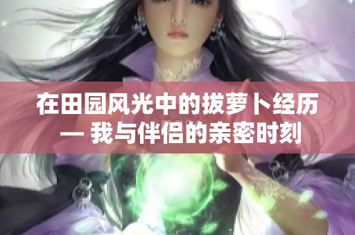 在田园风光中的拔萝卜经历 — 我与伴侣的亲密时刻