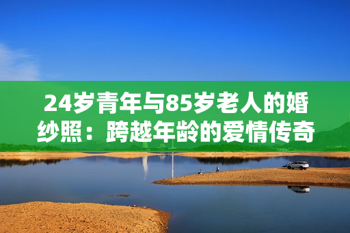 24岁青年与85岁老人的婚纱照：跨越年龄的爱情传奇