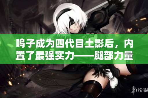 鸣子成为四代目土影后，内置了最强实力——腿部力量解析