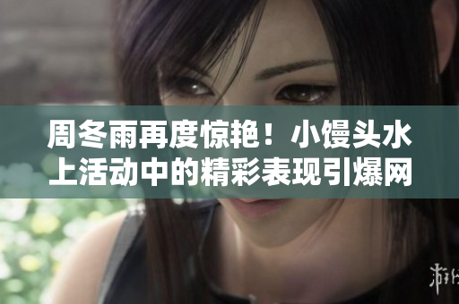 周冬雨再度惊艳！小馒头水上活动中的精彩表现引爆网络热议