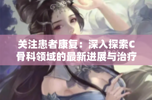 关注患者康复：深入探索C骨科领域的最新进展与治疗技术