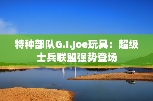 特种部队G.I.Joe玩具：超级士兵联盟强势登场