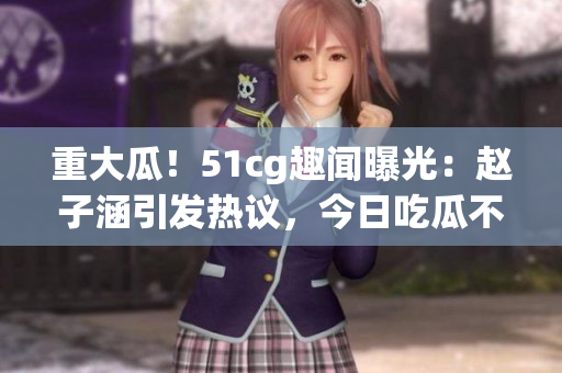 重大瓜！51cg趣闻曝光：赵子涵引发热议，今日吃瓜不容错过