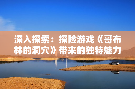 深入探索：探险游戏《哥布林的洞穴》带来的独特魅力