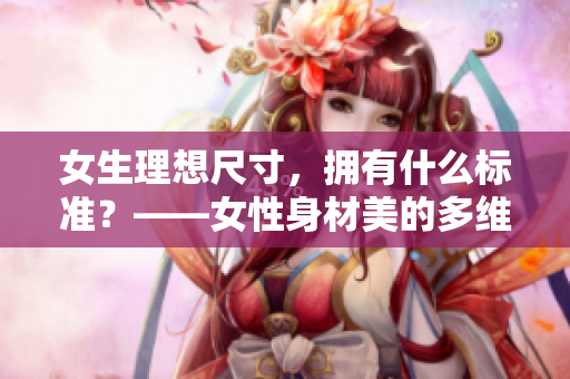女生理想尺寸，拥有什么标准？——女性身材美的多维度定义