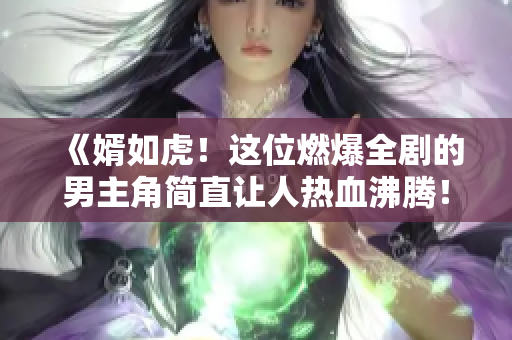 《婿如虎！这位燃爆全剧的男主角简直让人热血沸腾！》