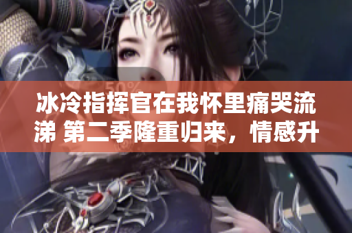 冰冷指挥官在我怀里痛哭流涕 第二季隆重归来，情感升温引关注