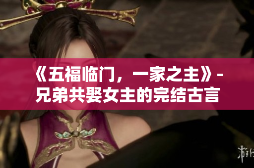 《五福临门，一家之主》- 兄弟共娶女主的完结古言