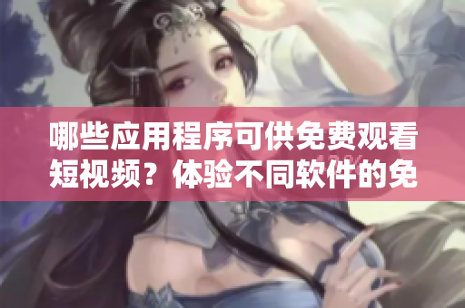 哪些应用程序可供免费观看短视频？体验不同软件的免费观看功能