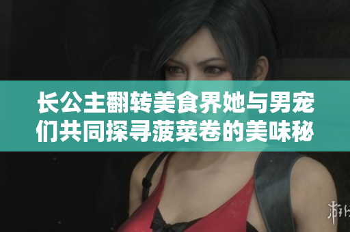 长公主翻转美食界她与男宠们共同探寻菠菜卷的美味秘密