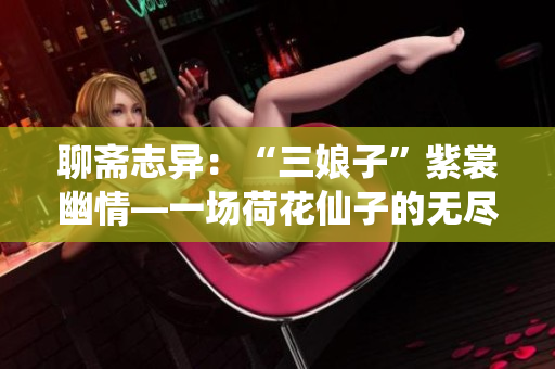 聊斋志异：“三娘子”紫裳幽情—一场荷花仙子的无尽妩媚