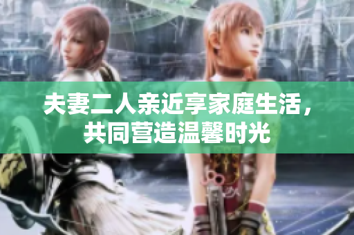 夫妻二人亲近享家庭生活，共同营造温馨时光