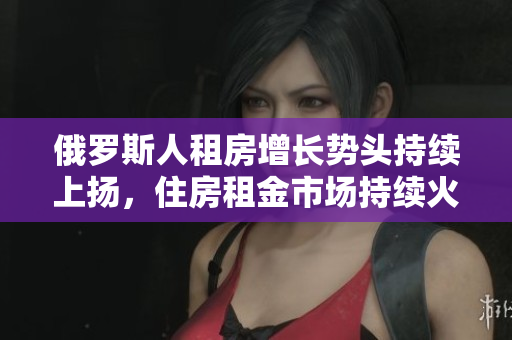 俄罗斯人租房增长势头持续上扬，住房租金市场持续火爆