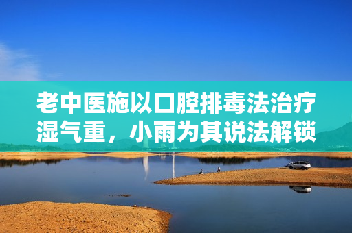 老中医施以口腔排毒法治疗湿气重，小雨为其说法解锁秘密