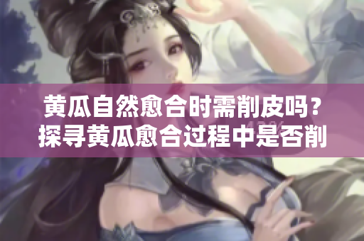 黄瓜自然愈合时需削皮吗？探寻黄瓜愈合过程中是否削皮的必要性