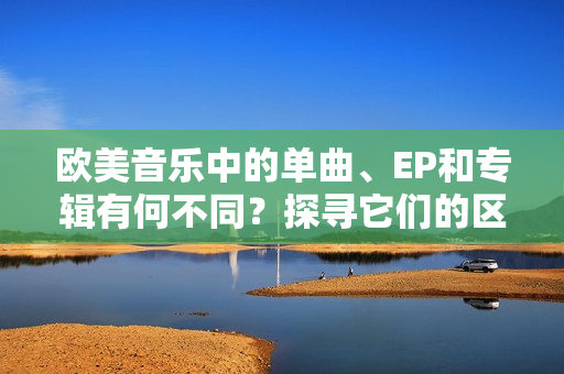 欧美音乐中的单曲、EP和专辑有何不同？探寻它们的区别