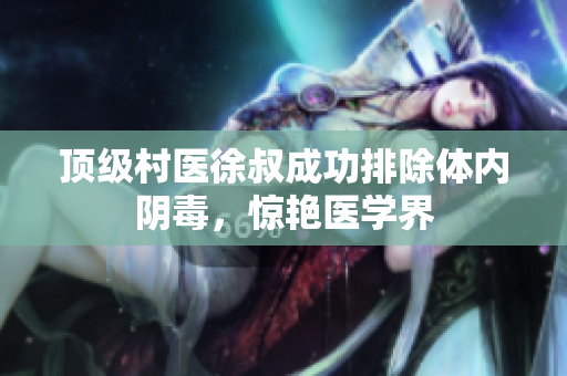 顶级村医徐叔成功排除体内阴毒，惊艳医学界