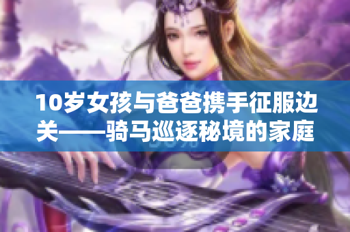 10岁女孩与爸爸携手征服边关——骑马巡逐秘境的家庭探险